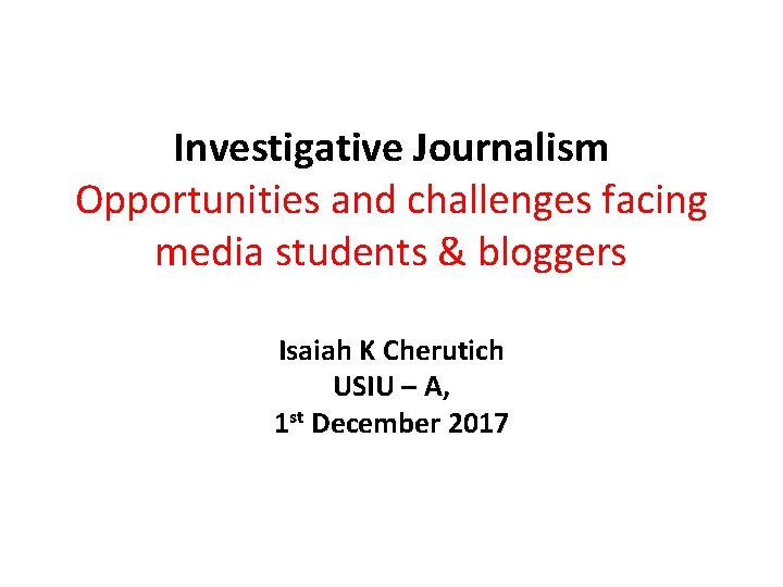 Investigative Journalism Opportunities and challenges facing media students & bloggers Isaiah K Cherutich USIU