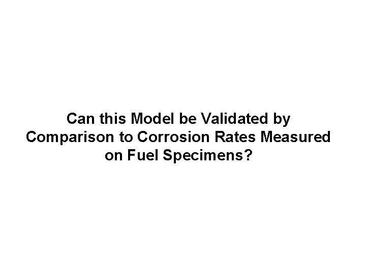 Can this Model be Validated by Comparison to Corrosion Rates Measured on Fuel Specimens? Can this Model be Validated by Comparison to Corrosion Rates Measured on Fuel Specimens?