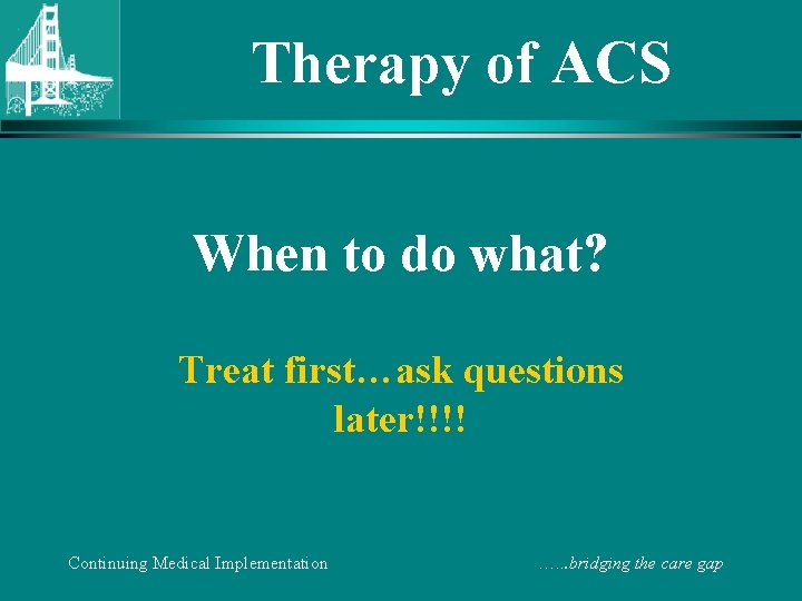 Therapy of ACS When to do what? Treat first…ask questions later!!!! Continuing Medical Implementation
