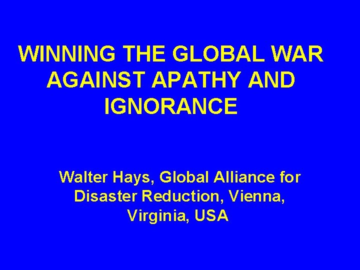 WINNING THE GLOBAL WAR AGAINST APATHY AND IGNORANCE Walter Hays, Global Alliance for Disaster