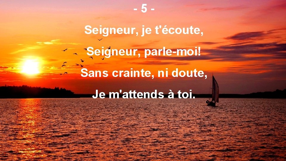 -5 Seigneur, je t'écoute, Seigneur, parle-moi! Sans crainte, ni doute, Je m'attends à toi.