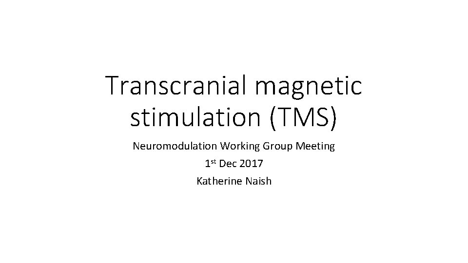 Transcranial magnetic stimulation (TMS) Neuromodulation Working Group Meeting 1 st Dec 2017 Katherine Naish