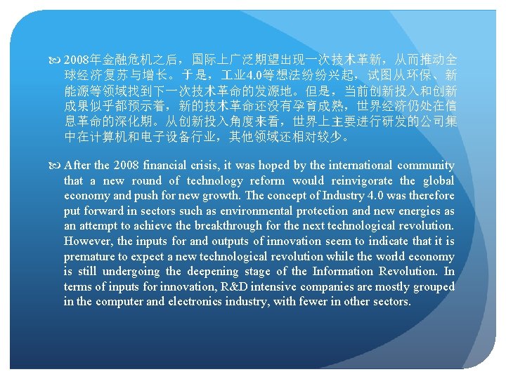  2008年金融危机之后，国际上广泛期望出现一次技术革新，从而推动全 球经济复苏与增长。于是， 业 4. 0等想法纷纷兴起，试图从环保、新 能源等领域找到下一次技术革命的发源地。但是，当前创新投入和创新 成果似乎都预示着，新的技术革命还没有孕育成熟，世界经济仍处在信 息革命的深化期。从创新投入角度来看，世界上主要进行研发的公司集 中在计算机和电子设备行业，其他领域还相对较少。 After the 2008 financial