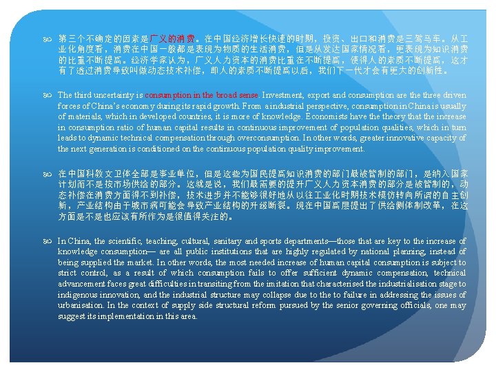  第三个不确定的因素是广义的消费。在中国经济增长快速的时期，投资、出口和消费是三驾马车。从 业化角度看，消费在中国一般都是表现为物质的生活消费，但是从发达国家情况看，更表现为知识消费 的比重不断提高。经济学家认为，广义人力资本的消费比重在不断提高，使得人的素质不断提高，这才 有了透过消费导致叫做动态技术补偿，即人的素质不断提高以后，我们下一代才会有更大的创新性。 The third uncertainty is consumption in the broad sense.