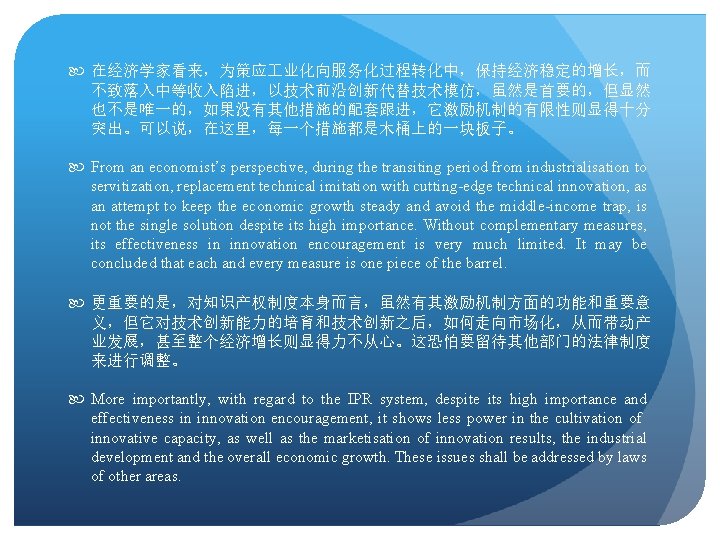  在经济学家看来，为策应 业化向服务化过程转化中，保持经济稳定的增长，而 不致落入中等收入陷进，以技术前沿创新代替技术模仿，虽然是首要的，但显然 也不是唯一的，如果没有其他措施的配套跟进，它激励机制的有限性则显得十分 突出。可以说，在这里，每一个措施都是木桶上的一块板子。 From an economist’s perspective, during the transiting period