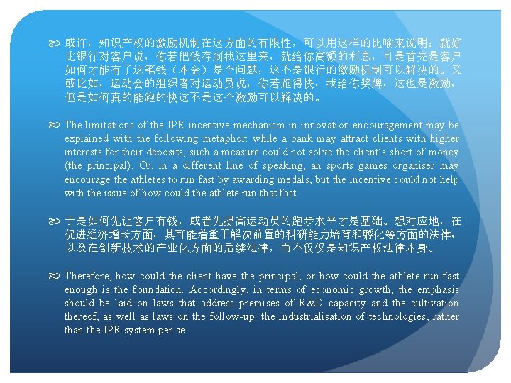  或许，知识产权的激励机制在这方面的有限性，可以用这样的比喻来说明：就好 比银行对客户说，你若把钱存到我这里来，就给你高额的利息，可是首先是客户 如何才能有了这笔钱（本金）是个问题，这不是银行的激励机制可以解决的。又 或比如，运动会的组织者对运动员说，你若跑得快，我给你奖牌，这也是激励， 但是如何真的能跑的快这不是这个激励可以解决的。 The limitations of the IPR incentive mechanism in