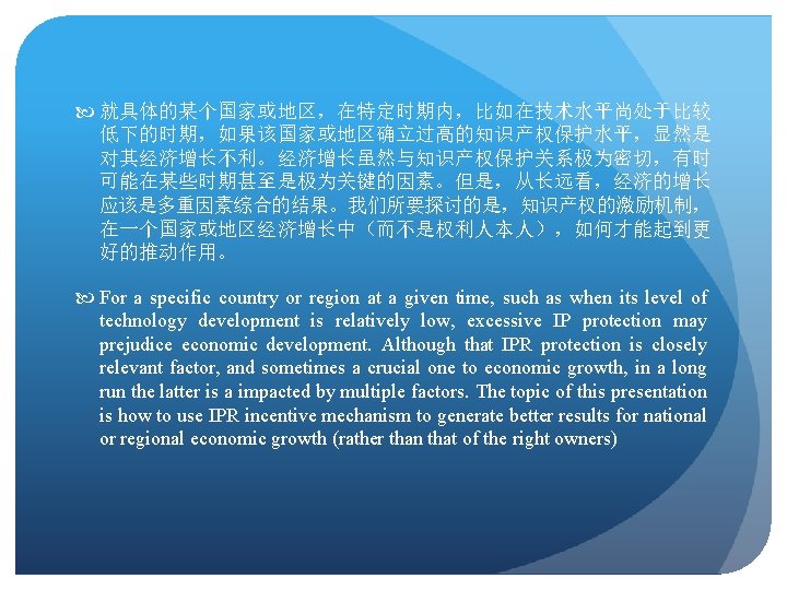  就具体的某个国家或地区，在特定时期内，比如在技术水平尚处于比较 低下的时期，如果该国家或地区确立过高的知识产权保护水平，显然是 对其经济增长不利。经济增长虽然与知识产权保护关系极为密切，有时 可能在某些时期甚至是极为关键的因素。但是，从长远看，经济的增长 应该是多重因素综合的结果。我们所要探讨的是，知识产权的激励机制， 在一个国家或地区经济增长中（而不是权利人本人），如何才能起到更 好的推动作用。 For a specific country or region
