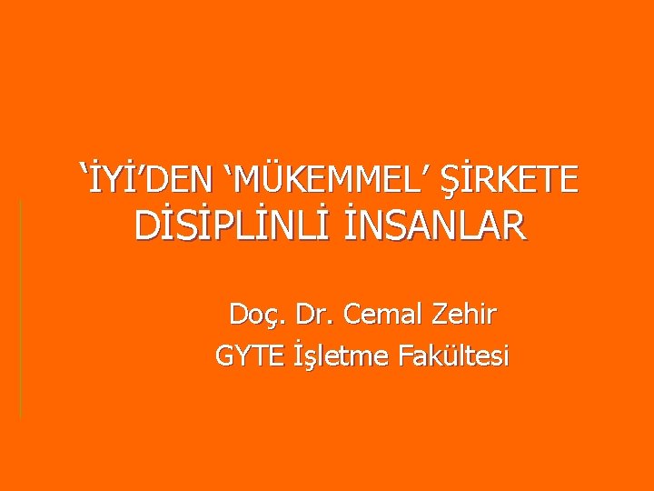 ‘İYİ’DEN ‘MÜKEMMEL’ ŞİRKETE DİSİPLİNLİ İNSANLAR Doç. Dr. Cemal Zehir GYTE İşletme Fakültesi ‘İYİ’DEN ‘MÜKEMMEL’ ŞİRKETE DİSİPLİNLİ İNSANLAR Doç. Dr. Cemal Zehir GYTE İşletme Fakültesi