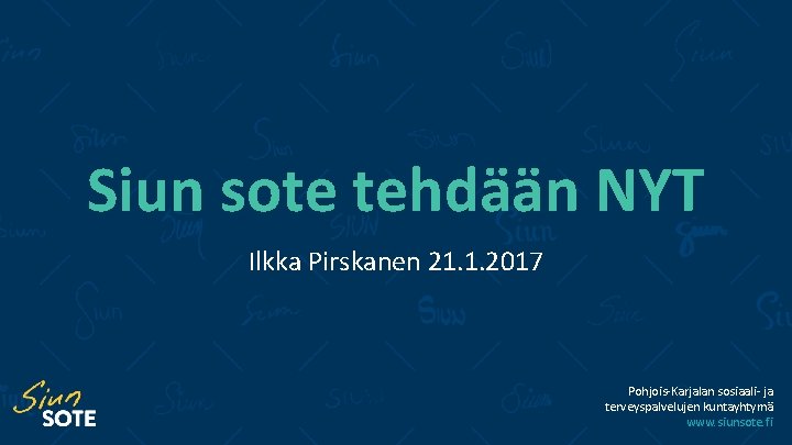 Siun sote tehdään NYT Ilkka Pirskanen 21. 1. 2017 Pohjois-Karjalan sosiaali- ja terveyspalvelujen kuntayhtymä