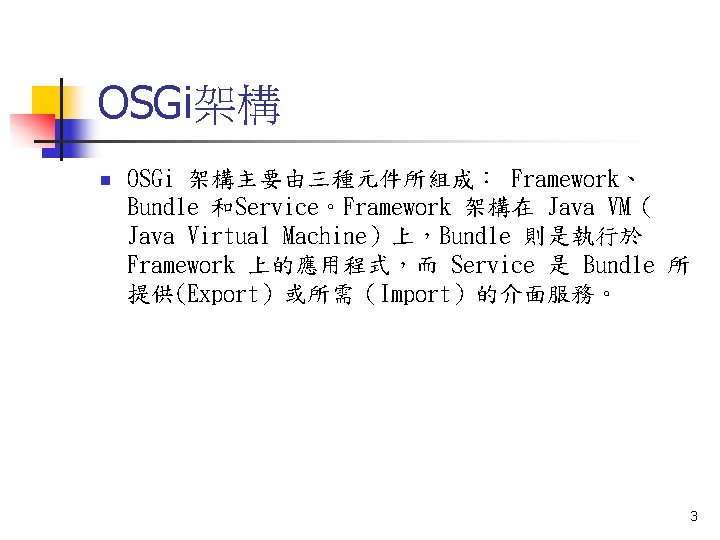 OSGi架構 n OSGi 架構主要由三種元件所組成： Framework、 Bundle 和Service。Framework 架構在 Java VM（ Java Virtual Machine）上，Bundle 則是執行於