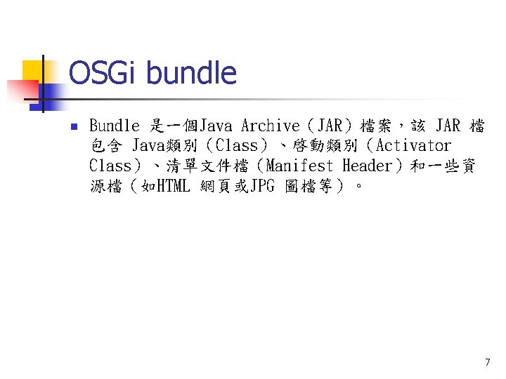 OSGi bundle n Bundle 是一個Java Archive（JAR）檔案，該 JAR 檔 包含 Java類別（Class）、啓動類別（Activator Class）、清單文件檔（Manifest Header）和一些資 源檔（如HTML 網頁或JPG