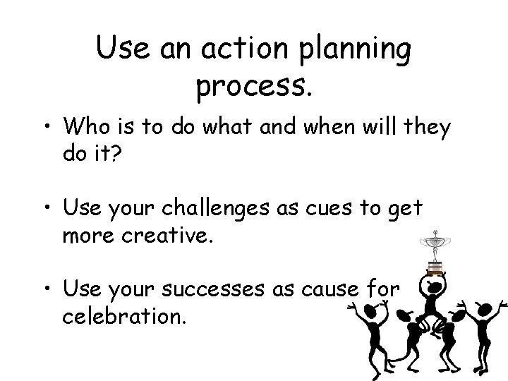 Use an action planning process. • Who is to do what and when will