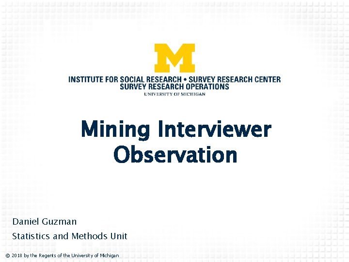 Mining Interviewer Observation Daniel Guzman Statistics and Methods Unit © 2018 by the Regents