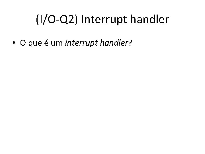 (I/O-Q 2) Interrupt handler • O que é um interrupt handler? 