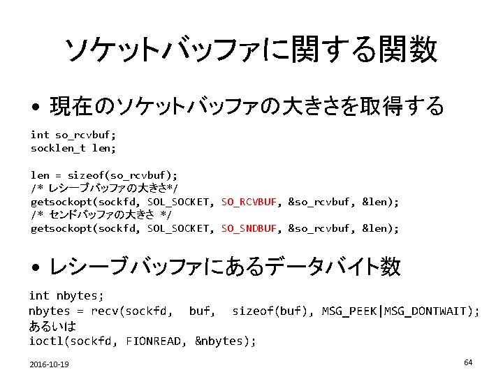 ソケットバッファに関する関数 • 現在のソケットバッファの大きさを取得する int so_rcvbuf; socklen_t len; len = sizeof(so_rcvbuf); /* レシーブバッファの大きさ*/ getsockopt(sockfd, SOL_SOCKET,