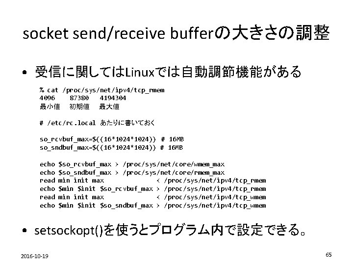 socket send/receive bufferの大きさの調整 • 受信に関してはLinuxでは自動調節機能がある % cat /proc/sys/net/ipv 4/tcp_rmem 4096 87380 4194304 最小値　　初期値　　最大値 #