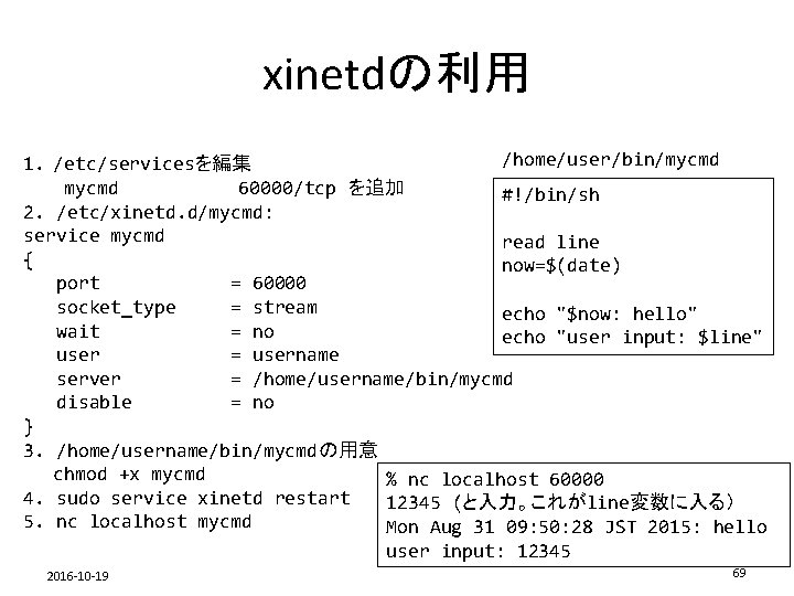 xinetdの利用 /home/user/bin/mycmd 1. /etc/servicesを編集 mycmd 60000/tcp を追加 #!/bin/sh 2. /etc/xinetd. d/mycmd: service mycmd read