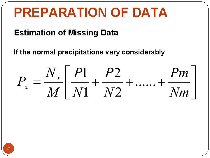 PREPARATION OF DATA Estimation of Missing Data If the normal precipitations vary considerably 24 PREPARATION OF DATA Estimation of Missing Data If the normal precipitations vary considerably 24