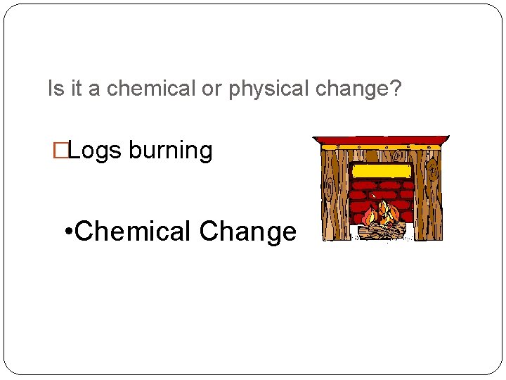 Is it a chemical or physical change? �Logs burning • Chemical Change 