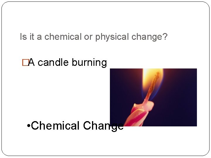 Is it a chemical or physical change? �A candle burning • Chemical Change 
