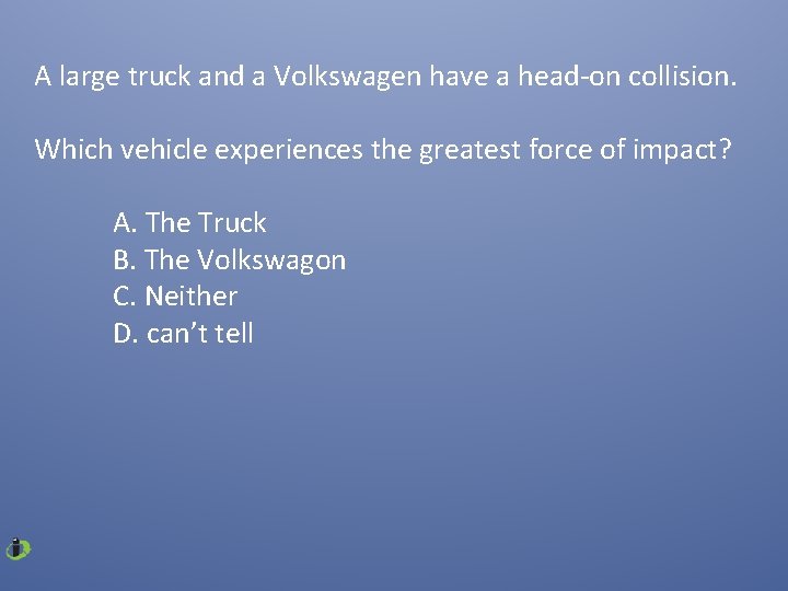A large truck and a Volkswagen have a head-on collision. Which vehicle experiences the