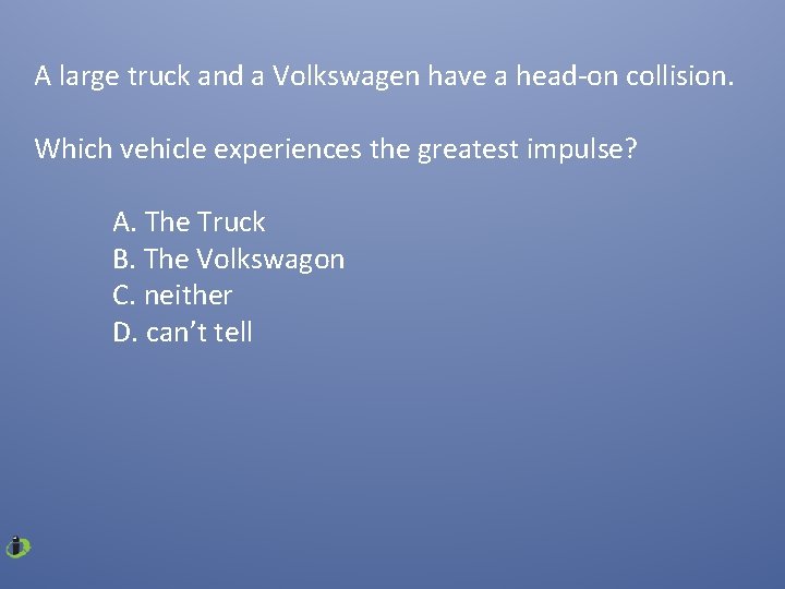 A large truck and a Volkswagen have a head-on collision. Which vehicle experiences the