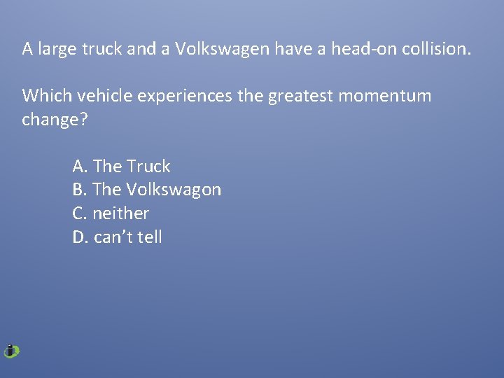 A large truck and a Volkswagen have a head-on collision. Which vehicle experiences the