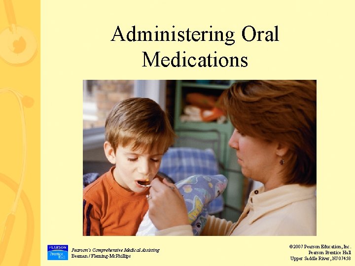 Administering Oral Medications Pearson’s Comprehensive Medical Assisting Beaman / Fleming-Mc. Phillips © 2007 Pearson Administering Oral Medications Pearson’s Comprehensive Medical Assisting Beaman / Fleming-Mc. Phillips © 2007 Pearson