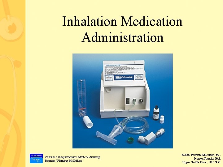 Inhalation Medication Administration Pearson’s Comprehensive Medical Assisting Beaman / Fleming-Mc. Phillips © 2007 Pearson