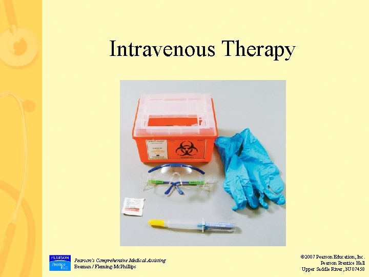 Intravenous Therapy Pearson’s Comprehensive Medical Assisting Beaman / Fleming-Mc. Phillips © 2007 Pearson Education,