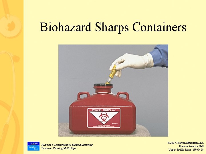 Biohazard Sharps Containers Pearson’s Comprehensive Medical Assisting Beaman / Fleming-Mc. Phillips © 2007 Pearson