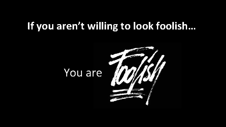 If you aren’t willing to look foolish… You are 
