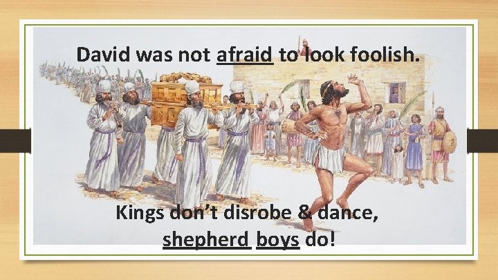 David was not afraid to look foolish. Kings don’t disrobe & dance, shepherd boys