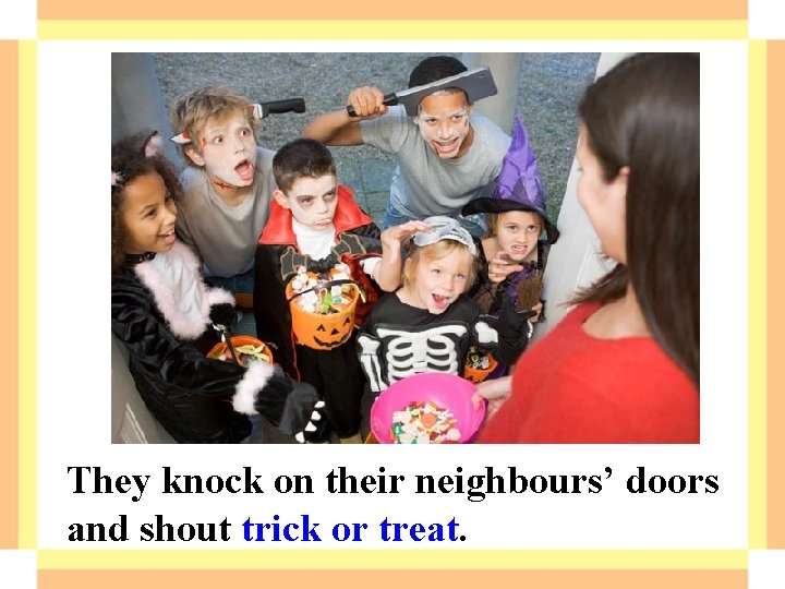 They knock on their neighbours’ doors and shout trick or treat. They knock on their neighbours’ doors and shout trick or treat.