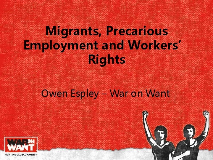 Migrants, Precarious Employment and Workers’ Rights Owen Espley – War on Want Migrants, Precarious Employment and Workers’ Rights Owen Espley – War on Want