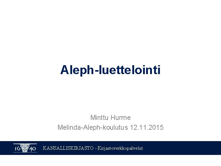 Aleph-luettelointi Minttu Hurme Melinda-Aleph-koulutus 12. 11. 2015 KANSALLISKIRJASTO - Kirjastoverkkopalvelut Aleph-luettelointi Minttu Hurme Melinda-Aleph-koulutus 12. 11. 2015 KANSALLISKIRJASTO - Kirjastoverkkopalvelut