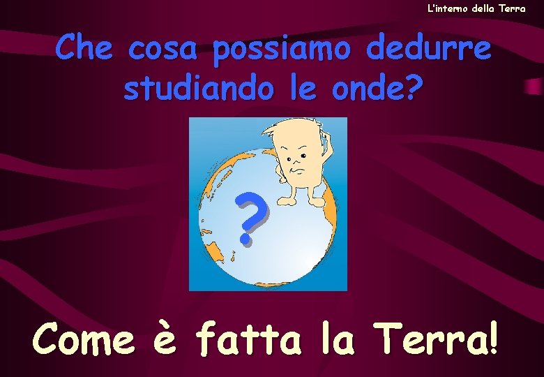 L’interno della Terra Che cosa possiamo dedurre studiando le onde? ? Come è fatta