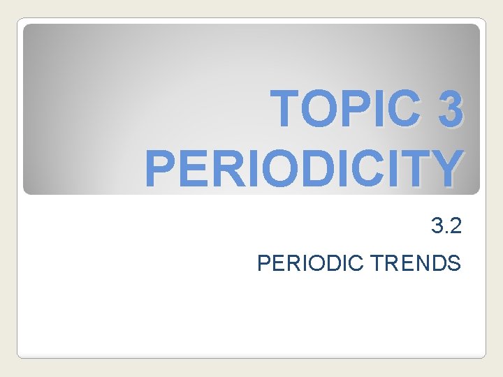 TOPIC 3 PERIODICITY 3. 2 PERIODIC TRENDS 