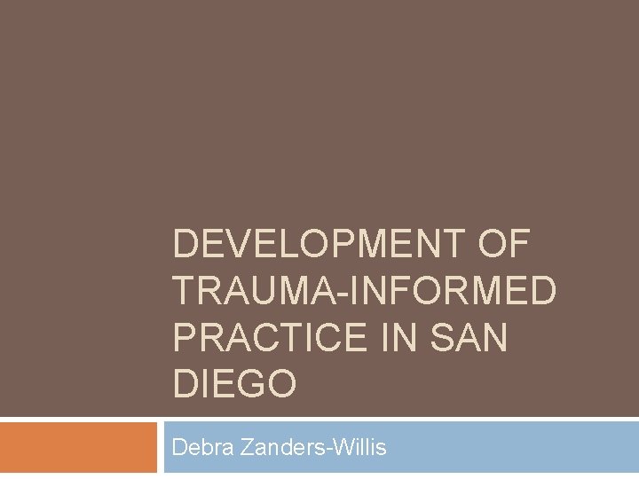DEVELOPMENT OF TRAUMA-INFORMED PRACTICE IN SAN DIEGO Debra Zanders-Willis 