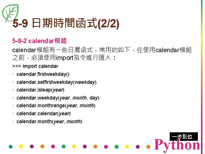 5 -9 日期時間函式(2/2) 5 -9 -2 calendar模組有一些日曆函式，常用的如下，在使用calendar模組 之前，必須使用import指令進行匯入： >>> import calendar • calendar. firstweekday()