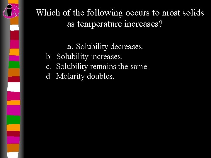 Which of the following occurs to most solids as temperature increases? a. Solubility decreases.