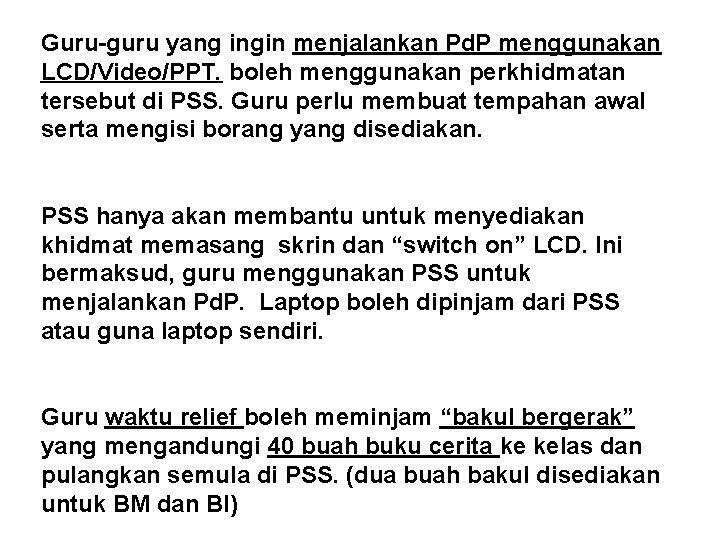 Guru-guru yang ingin menjalankan Pd. P menggunakan LCD/Video/PPT. boleh menggunakan perkhidmatan tersebut di PSS. Guru-guru yang ingin menjalankan Pd. P menggunakan LCD/Video/PPT. boleh menggunakan perkhidmatan tersebut di PSS.