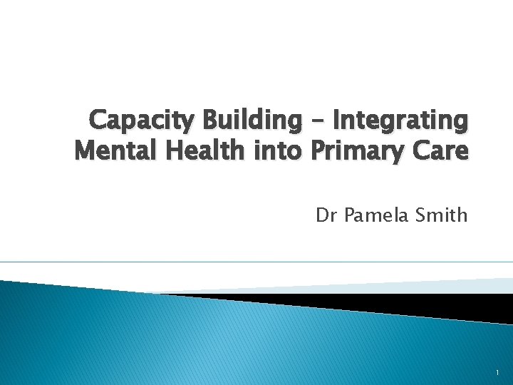 Capacity Building – Integrating Mental Health into Primary Care Dr Pamela Smith 1 