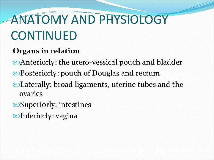 ANATOMY AND PHYSIOLOGY CONTINUED Organs in relation Anteriorly: the utero-vessical pouch and bladder Posteriorly: