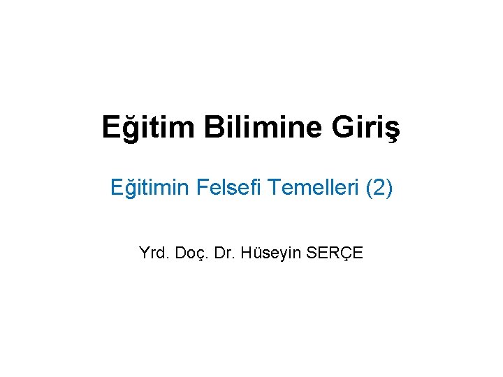 Eğitim Bilimine Giriş Eğitimin Felsefi Temelleri (2) Yrd. Doç. Dr. Hüseyin SERÇE 