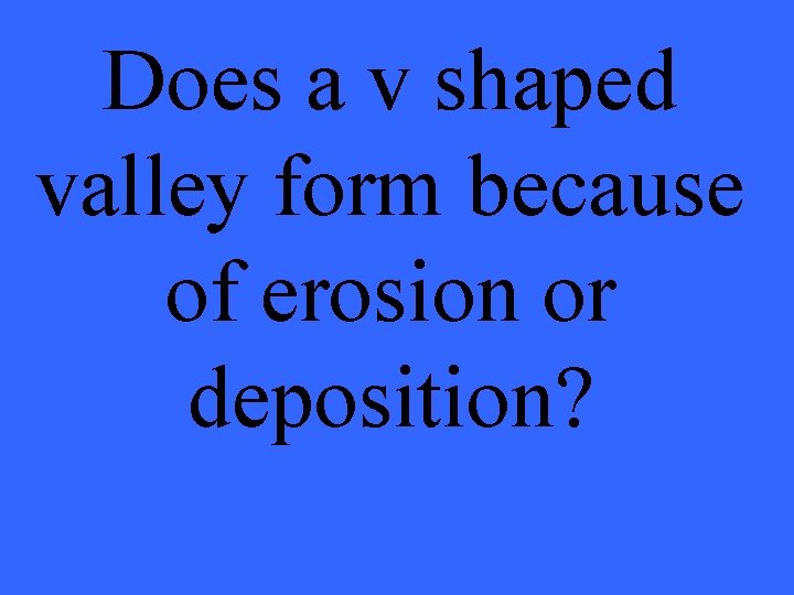 Does a v shaped valley form because of erosion or deposition? 