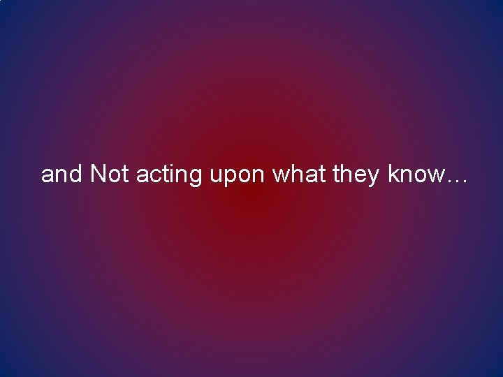 and Not acting upon what they know… and Not acting upon what they know…