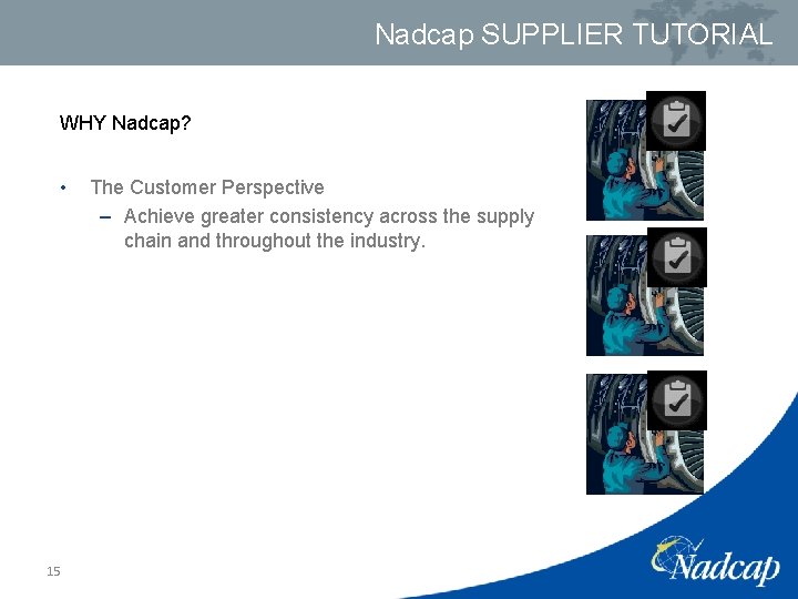 Nadcap SUPPLIER TUTORIAL WHY Nadcap? • 15 The Customer Perspective – Achieve greater consistency Nadcap SUPPLIER TUTORIAL WHY Nadcap? • 15 The Customer Perspective – Achieve greater consistency