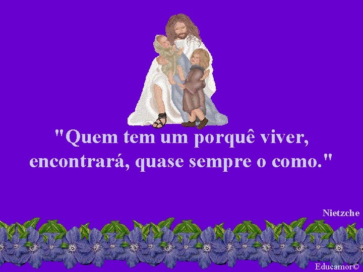 "Quem tem um porquê viver, encontrará, quase sempre o como. " Nietzche Educamor© 