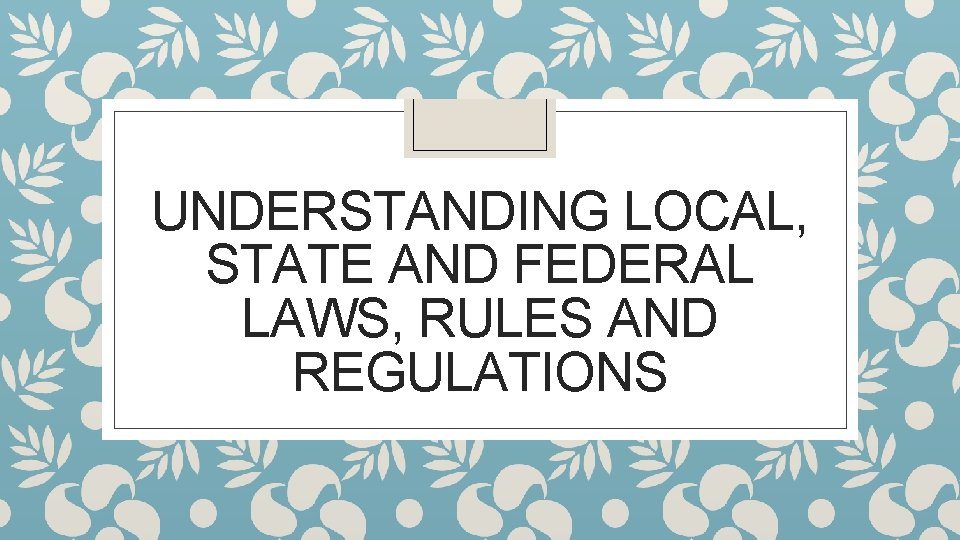 UNDERSTANDING LOCAL, STATE AND FEDERAL LAWS, RULES AND REGULATIONS 